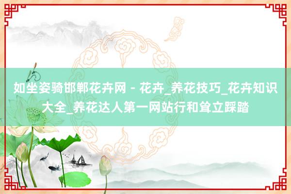 如坐姿骑邯郸花卉网 - 花卉_养花技巧_花卉知识大全_养花达人第一网站行和耸立踩踏